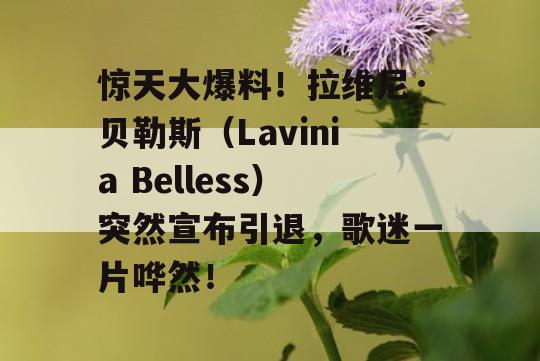 惊天大爆料！拉维尼·贝勒斯（Lavinia Belless）突然宣布引退，歌迷一片哗然！